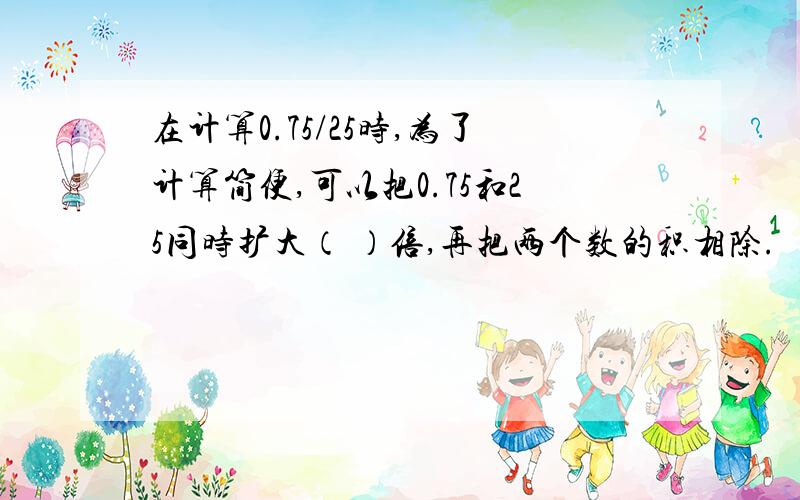 在计算0.75/25时,为了计算简便,可以把0.75和25同时扩大（ ）倍,再把两个数的积相除.