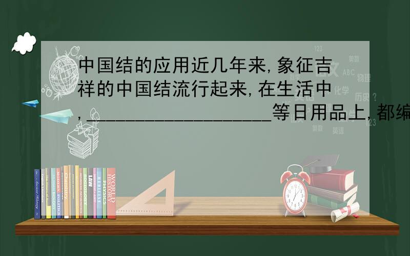 中国结的应用近几年来,象征吉祥的中国结流行起来,在生活中,___________________等日用品上,都编有美观的