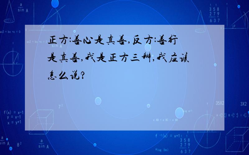 正方:善心是真善,反方:善行是真善,我是正方三辩,我应该怎么说?