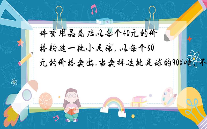 体育用品商店以每个40元的价格购进一批小足球，以每个50元的价格卖出．当卖掉这批足球的90%时，不仅收回了成本，还获利8