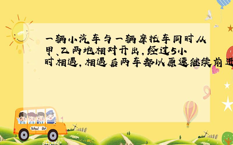 一辆小汽车与一辆摩托车同时从甲、乙两地相对开出,经过5小时相遇,相遇后两车都以原速继续前进.又经过3小时后小汽车到达乙地