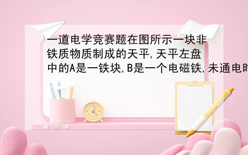 一道电学竞赛题在图所示一块非铁质物质制成的天平,天平左盘中的A是一铁块,B是一个电磁铁,未通电时,天平平衡,给B通电,铁