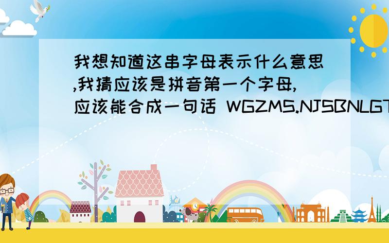 我想知道这串字母表示什么意思,我猜应该是拼音第一个字母,应该能合成一句话 WGZMS.NJSBNLGTYDXXKJ