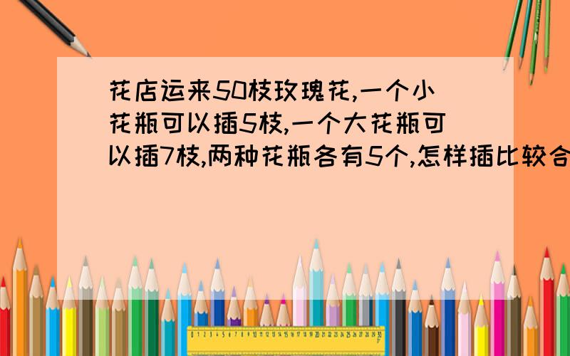 花店运来50枝玫瑰花,一个小花瓶可以插5枝,一个大花瓶可以插7枝,两种花瓶各有5个,怎样插比较合适