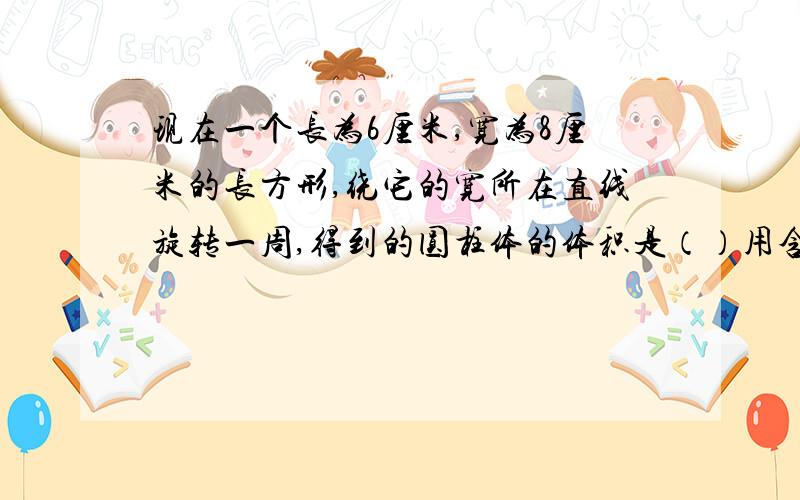 现在一个长为6厘米,宽为8厘米的长方形,绕它的宽所在直线旋转一周,得到的圆柱体的体积是（）用含π表示