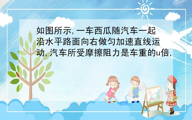 如图所示,一车西瓜随汽车一起沿水平路面向右做匀加速直线运动,汽车所受摩擦阻力是车重的u倍,