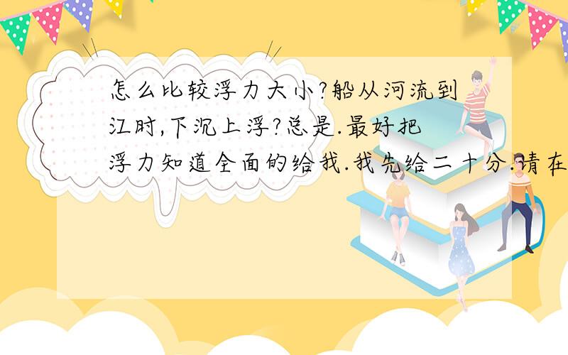 怎么比较浮力大小?船从河流到江时,下沉上浮?总是.最好把浮力知道全面的给我.我先给二十分.请在后面+上你想奖励的分.我来