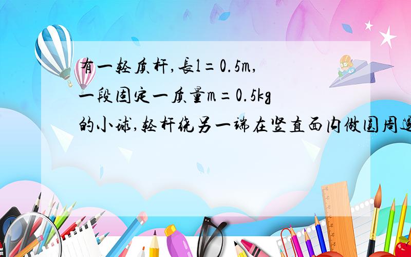 有一轻质杆,长l=0.5m,一段固定一质量m=0.5kg的小球,轻杆绕另一端在竖直面内做圆周运动.