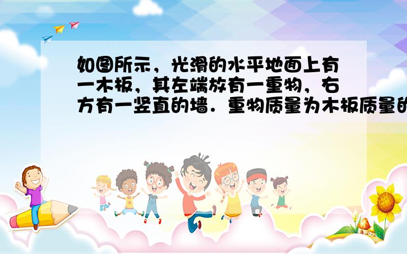 如图所示，光滑的水平地面上有一木板，其左端放有一重物，右方有一竖直的墙．重物质量为木板质量的2倍，重物与木板间的动摩擦因