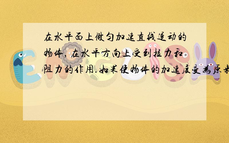 在水平面上做匀加速直线运动的物体，在水平方向上受到拉力和阻力的作用.如果使物体的加速度变为原来的2倍.下列方法中可以实现