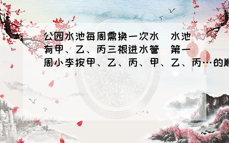 公园水池每周需换一次水．水池有甲、乙、丙三根进水管．第一周小李按甲、乙、丙、甲、乙、丙…的顺序轮流打开小1时，恰好在打开