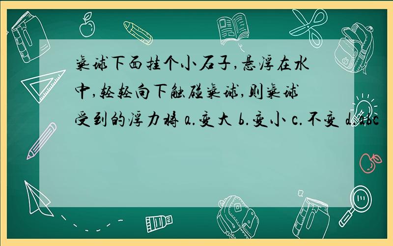 气球下面挂个小石子,悬浮在水中,轻轻向下触碰气球,则气球受到的浮力将 a.变大 b.变小 c.不变 d.abc