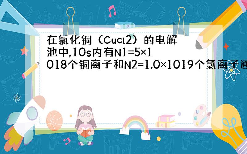 在氯化铜（Cucl2）的电解池中,10s内有N1=5×1018个铜离子和N2=1.0×1019个氯离子通过某横截面.求通