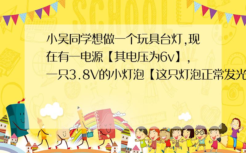 小吴同学想做一个玩具台灯,现在有一电源【其电压为6v】,一只3.8V的小灯泡【这只灯泡正常发光时的电阻约为