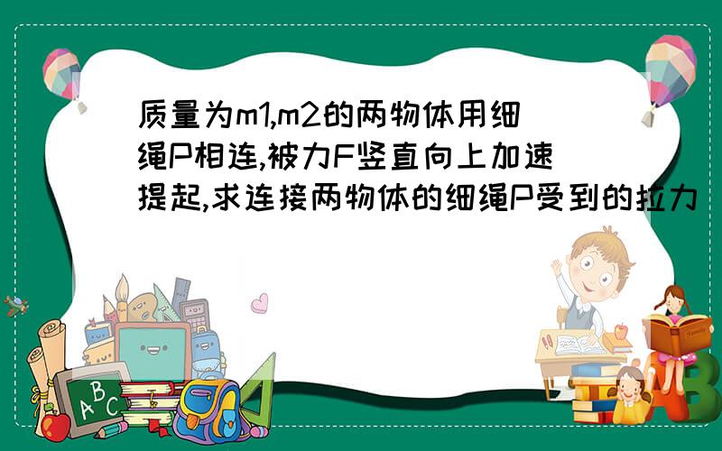 质量为m1,m2的两物体用细绳P相连,被力F竖直向上加速提起,求连接两物体的细绳P受到的拉力