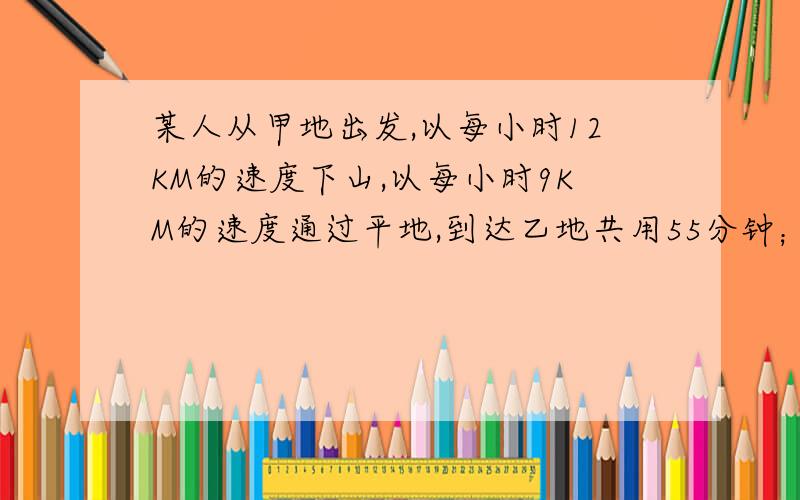 某人从甲地出发,以每小时12KM的速度下山,以每小时9KM的速度通过平地,到达乙地共用55分钟；返回时,以每