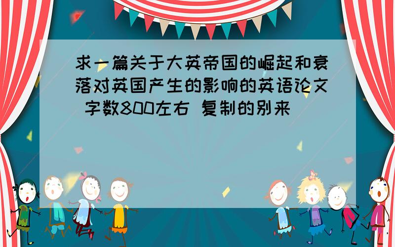 求一篇关于大英帝国的崛起和衰落对英国产生的影响的英语论文 字数800左右 复制的别来