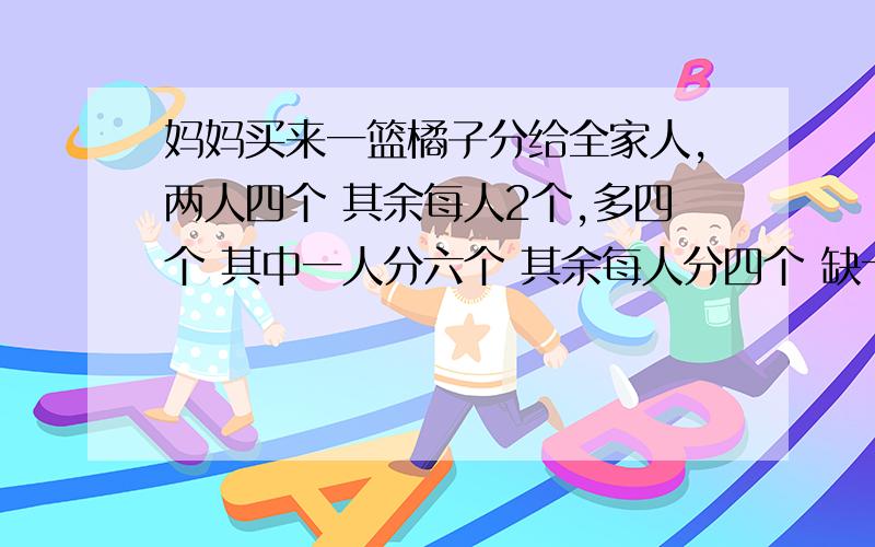 妈妈买来一篮橘子分给全家人,两人四个 其余每人2个,多四个 其中一人分六个 其余每人分四个 缺十二个