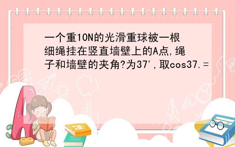 一个重10N的光滑重球被一根细绳挂在竖直墙壁上的A点,绳子和墙壁的夹角?为37',取cos37.=