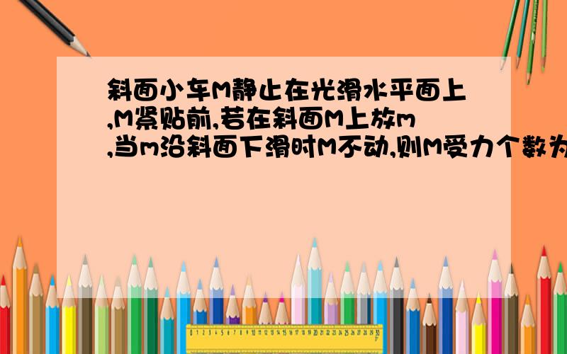 斜面小车M静止在光滑水平面上,M紧贴前,若在斜面M上放m,当m沿斜面下滑时M不动,则M受力个数为?