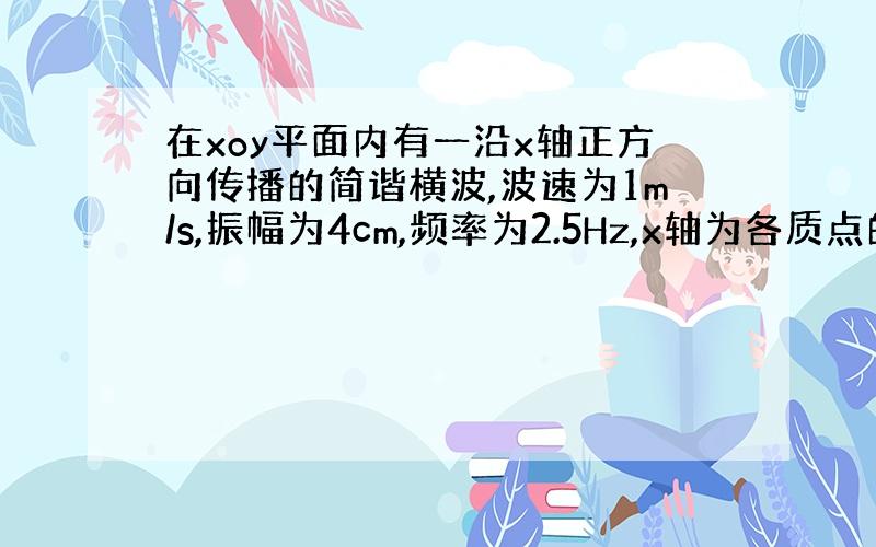 在xoy平面内有一沿x轴正方向传播的简谐横波,波速为1m/s,振幅为4cm,频率为2.5Hz,x轴为各质点的平衡位置