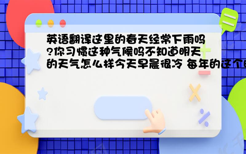 英语翻译这里的春天经常下雨吗?你习惯这种气候吗不知道明天的天气怎么样今天早晨很冷 每年的这个时候气候都是这样吗这里的冬天