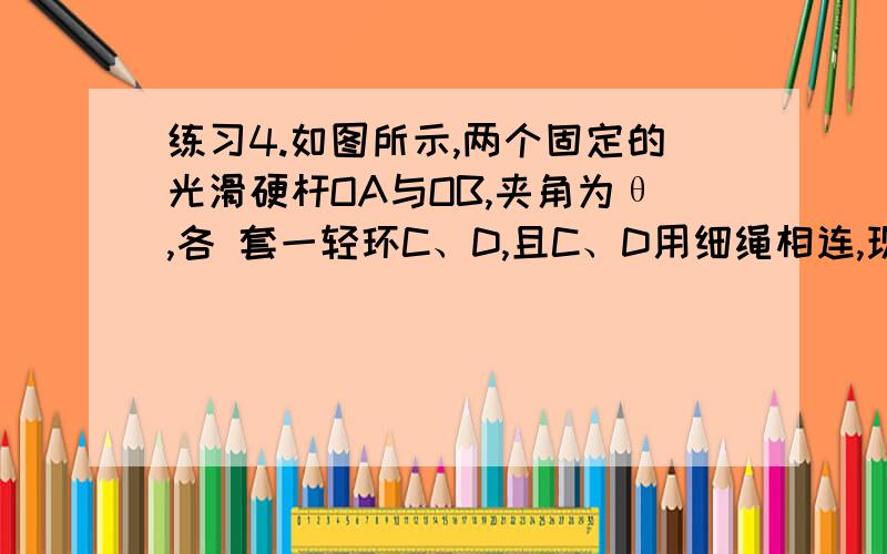 练习4.如图所示,两个固定的光滑硬杆OA与OB,夹角为θ,各 套一轻环C、D,且C、D用细绳相连,现在用一水平