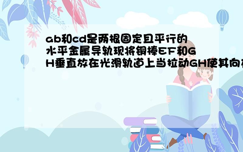 ab和cd是两根固定且平行的水平金属导轨现将铜棒EF和GH垂直放在光滑轨道上当拉动GH使其向左移动时,发现EF也向左移动