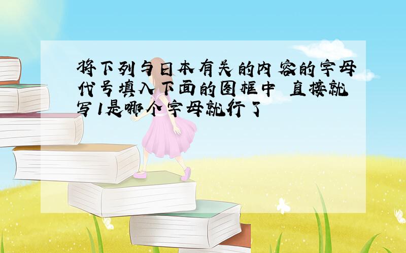 将下列与日本有关的内容的字母代号填入下面的图框中 直接就写1是哪个字母就行了