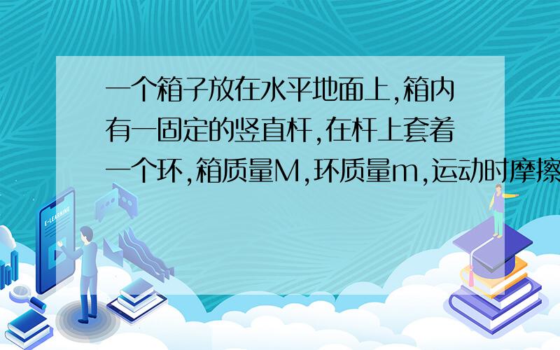 一个箱子放在水平地面上,箱内有一固定的竖直杆,在杆上套着一个环,箱质量M,环质量m,运动时摩擦力恒为F.当环匀速上滑时箱