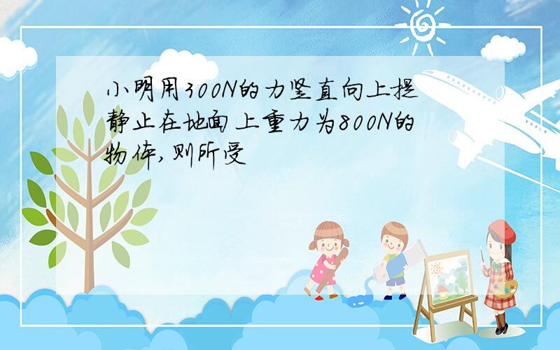 小明用300N的力竖直向上提静止在地面上重力为800N的物体,则所受