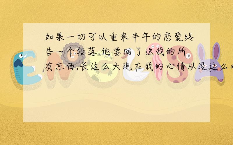 如果一切可以重来半年的恋爱终告一个段落.他要回了送我的所有东西,长这么大现在我的心情从没这么难受过.我不肯为他而改变,他