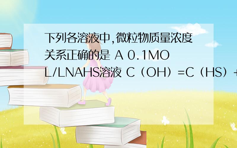 下列各溶液中,微粒物质量浓度关系正确的是 A 0.1MOL/LNAHS溶液 C（OH）=C（HS）+C（H）+2C（H2