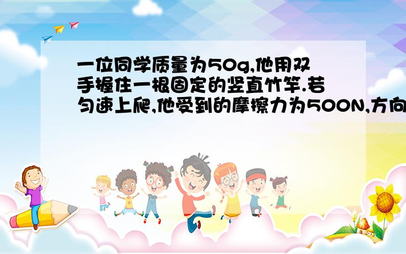 一位同学质量为50g,他用双手握住一根固定的竖直竹竿.若匀速上爬,他受到的摩擦力为500N,方向__________