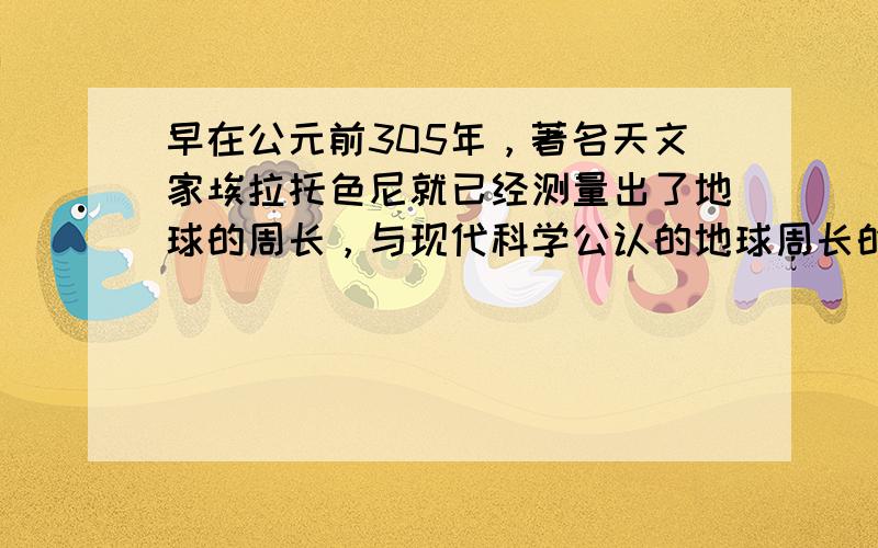 早在公元前305年，著名天文家埃拉托色尼就已经测量出了地球的周长，与现代科学公认的地球周长的真实值相差不到0.1%.他在