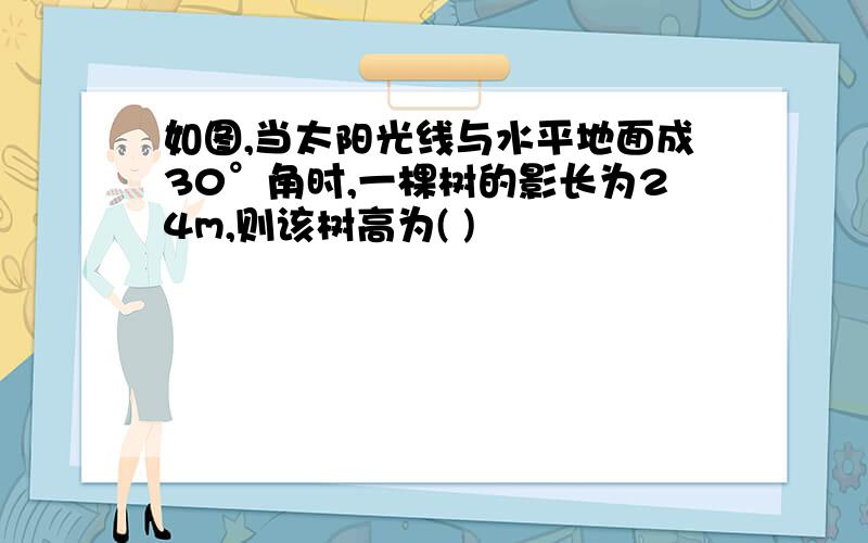 如图,当太阳光线与水平地面成30°角时,一棵树的影长为24m,则该树高为( )