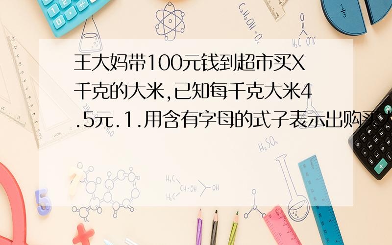 王大妈带100元钱到超市买X千克的大米,已知每千克大米4.5元.1.用含有字母的式子表示出购买大米应付的钱数