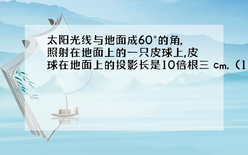 太阳光线与地面成60°的角,照射在地面上的一只皮球上,皮球在地面上的投影长是10倍根三 cm.（1）请你求