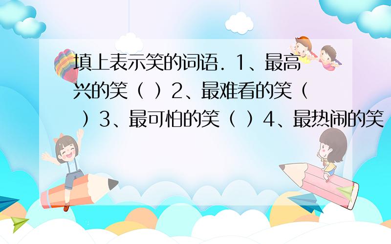 填上表示笑的词语. 1、最高兴的笑（ ）2、最难看的笑（ ）3、最可怕的笑（ ）4、最热闹的笑