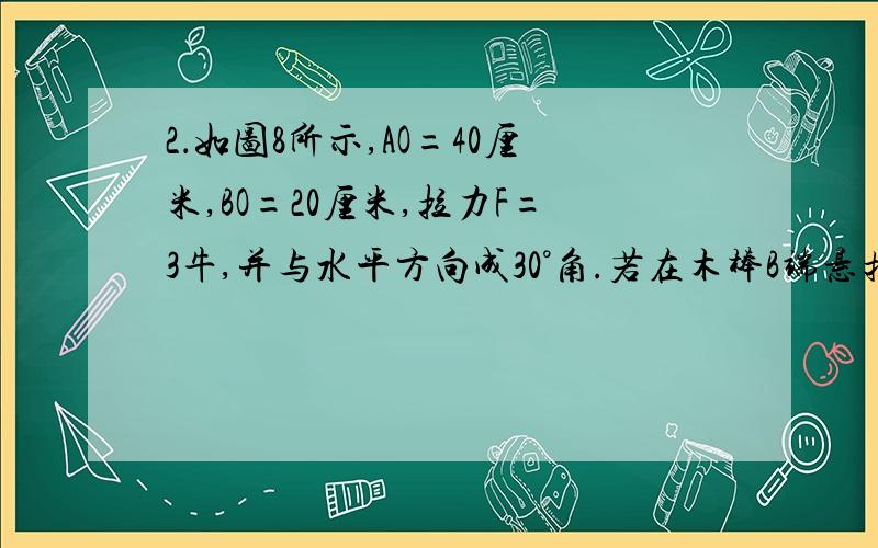 2．如图8所示,AO=40厘米,BO=20厘米,拉力F=3牛,并与水平方向成30°角.若在木棒B端悬挂体积为100厘米3