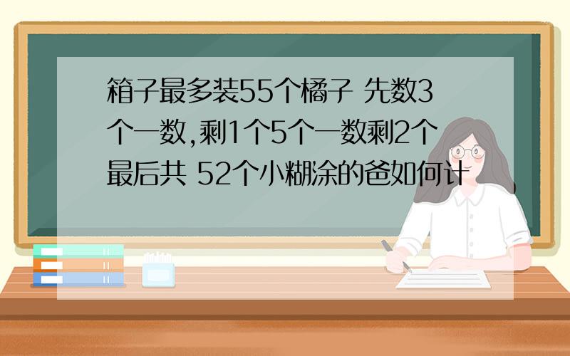 箱子最多装55个橘子 先数3个一数,剩1个5个一数剩2个最后共 52个小糊涂的爸如何计