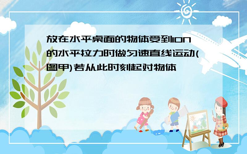 放在水平桌面的物体受到10N的水平拉力时做匀速直线运动(图甲)若从此时刻起对物体