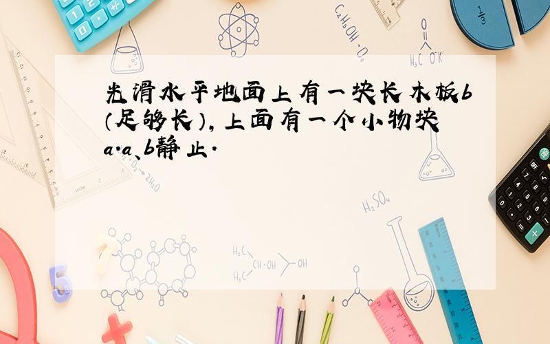 光滑水平地面上有一块长木板b（足够长）,上面有一个小物块a.a、b静止.