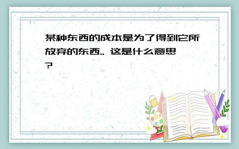 某种东西的成本是为了得到它所放弃的东西.. 这是什么意思?