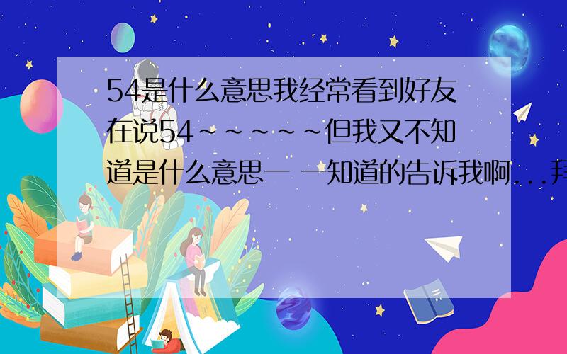 54是什么意思我经常看到好友在说54~~~~~但我又不知道是什么意思一 一知道的告诉我啊...拜托了!