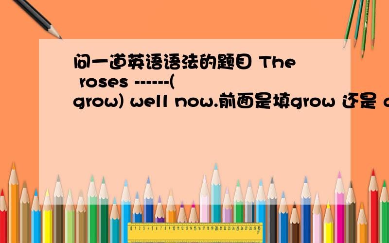 问一道英语语法的题目 The roses ------(grow) well now.前面是填grow 还是 are g