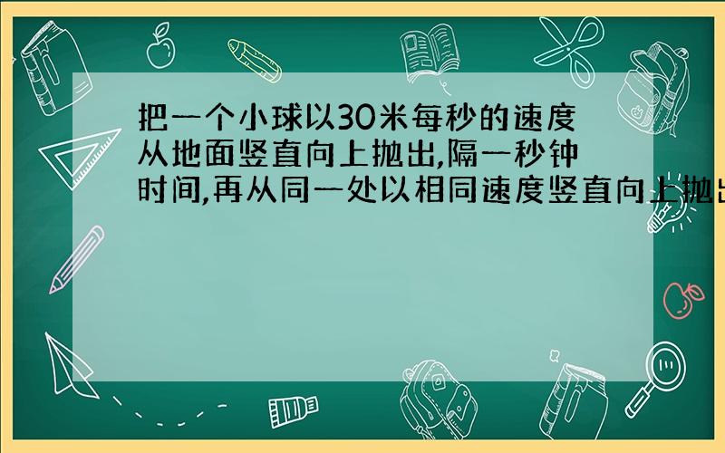 把一个小球以30米每秒的速度从地面竖直向上抛出,隔一秒钟时间,再从同一处以相同速度竖直向上抛出另一个球,不断抛,求那些时