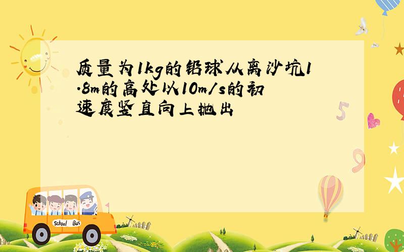 质量为1kg的铅球从离沙坑1.8m的高处以10m/s的初速度竖直向上抛出