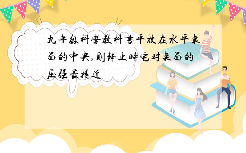 九年级科学教科书平放在水平桌面的中央,则静止时它对桌面的压强最接近