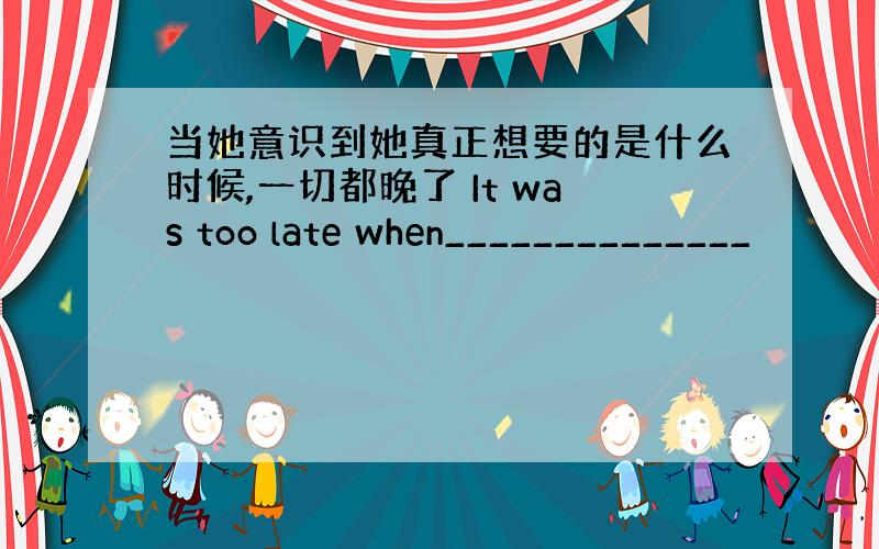 当她意识到她真正想要的是什么时候,一切都晚了 It was too late when______________